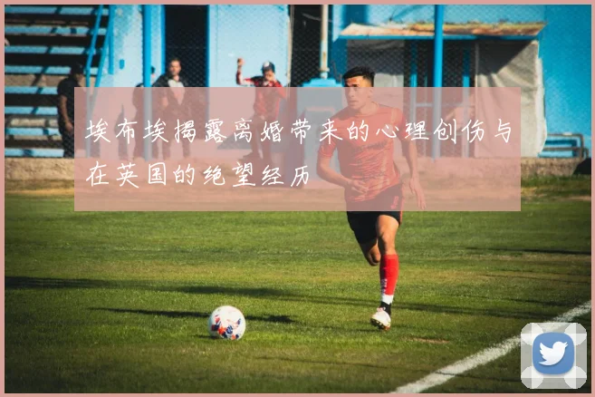 埃布埃揭露离婚带来的心理创伤与在英国的绝望经历