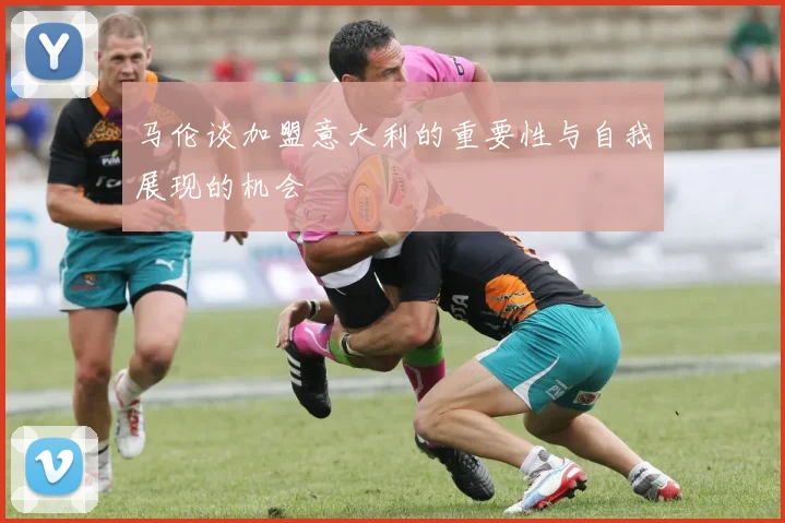 马伦谈加盟意大利的重要性与自我展现的机会