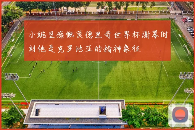 小豌豆感慨莫德里奇世界杯谢幕时刻他是克罗地亚的精神象征