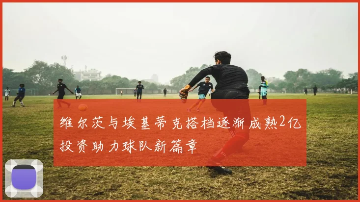 维尔茨与埃基蒂克搭档逐渐成熟2亿投资助力球队新篇章