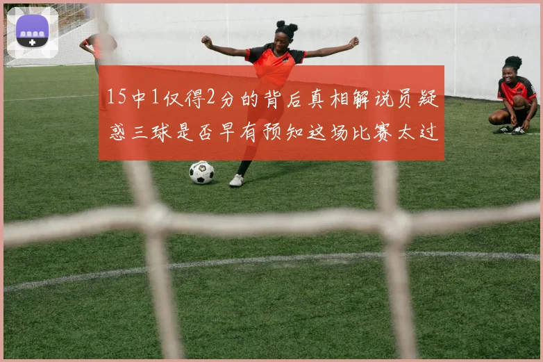 15中1仅得2分的背后真相解说员疑惑三球是否早有预知这场比赛太过抽象