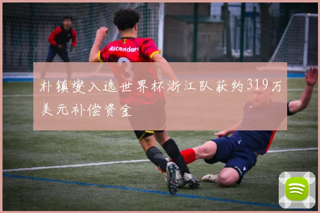 朴镇燮入选世界杯浙江队获约319万美元补偿资金