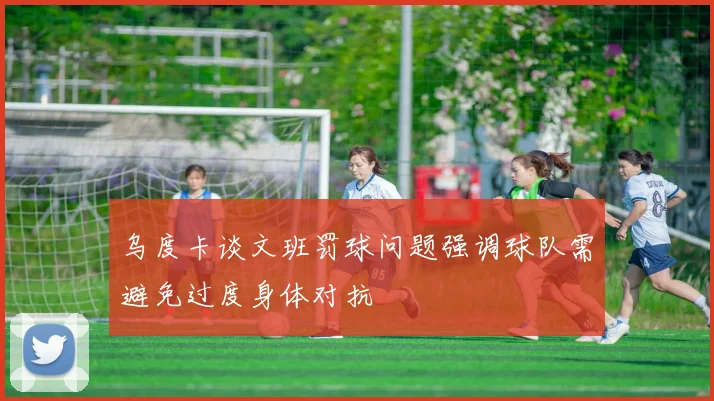 乌度卡谈文班罚球问题强调球队需避免过度身体对抗