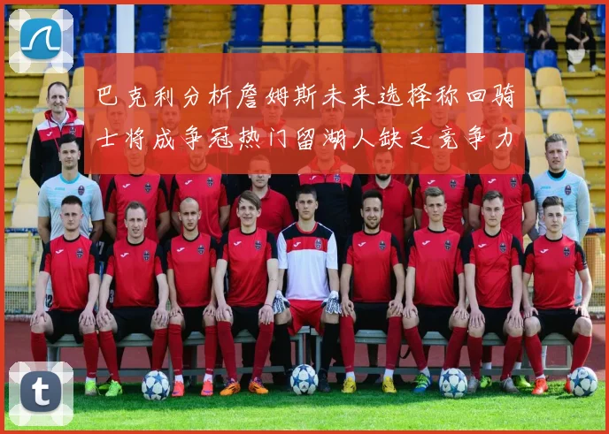 巴克利分析詹姆斯未来选择称回骑士将成争冠热门留湖人缺乏竞争力