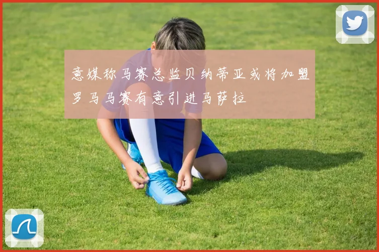 意媒称马赛总监贝纳蒂亚或将加盟罗马马赛有意引进马萨拉