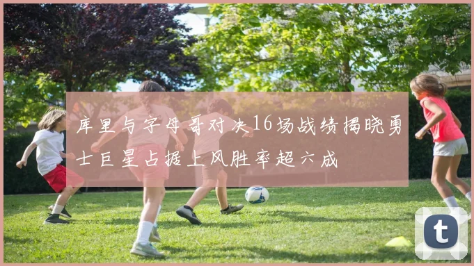 库里与字母哥对决16场战绩揭晓勇士巨星占据上风胜率超六成