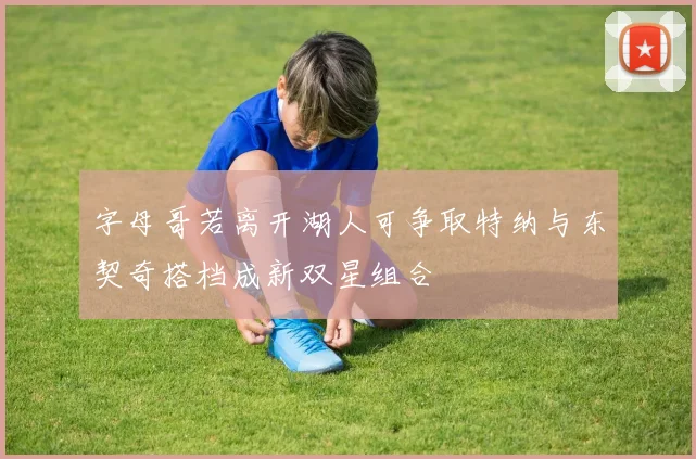 字母哥若离开湖人可争取特纳与东契奇搭档成新双星组合