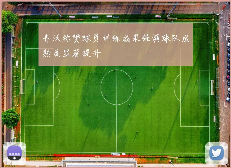 齐沃称赞球员训练成果强调球队成熟度显著提升