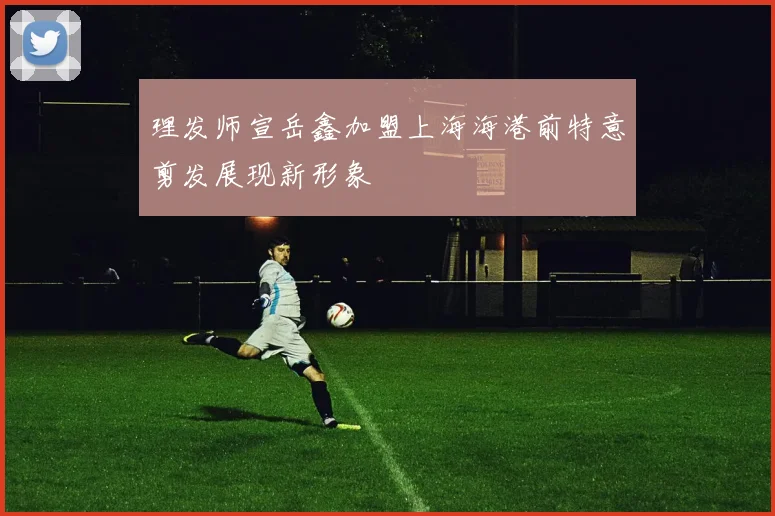理发师宣岳鑫加盟上海海港前特意剪发展现新形象