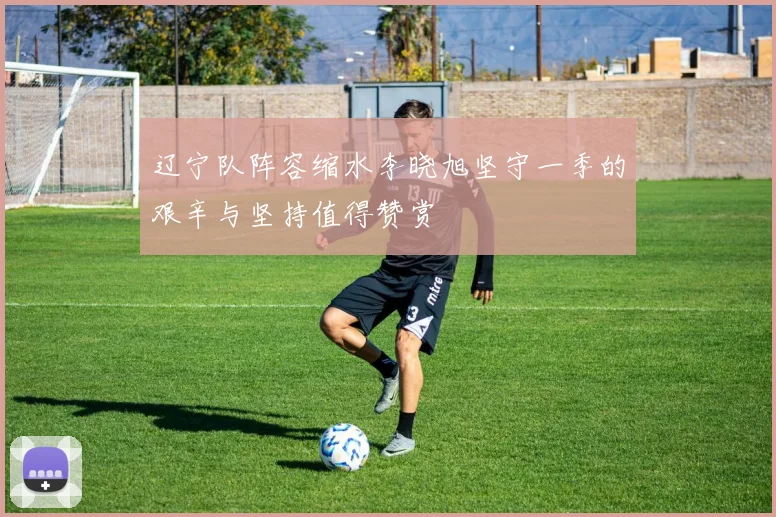 辽宁队阵容缩水李晓旭坚守一季的艰辛与坚持值得赞赏