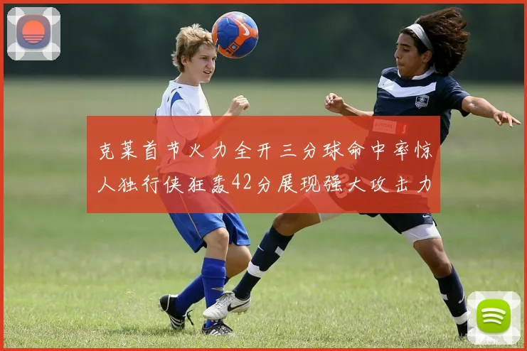 克莱首节火力全开三分球命中率惊人独行侠狂轰42分展现强大攻击力