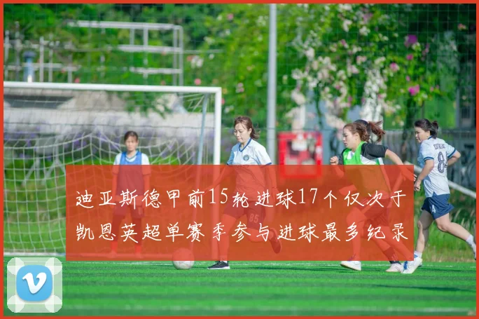 迪亚斯德甲前15轮进球17个仅次于凯恩英超单赛季参与进球最多纪录为18个