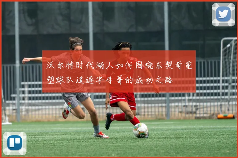 沃尔特时代湖人如何围绕东契奇重塑球队追逐字母哥的成功之路