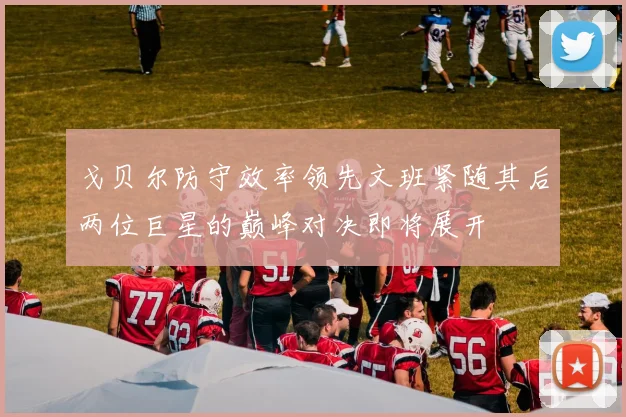 戈贝尔防守效率领先文班紧随其后两位巨星的巅峰对决即将展开