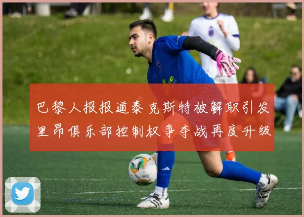 巴黎人报报道泰克斯特被解职引发里昂俱乐部控制权争夺战再度升级