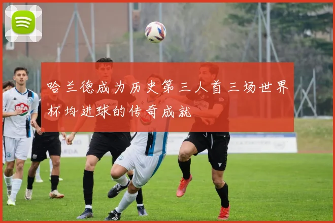 哈兰德成为历史第三人首三场世界杯均进球的传奇成就