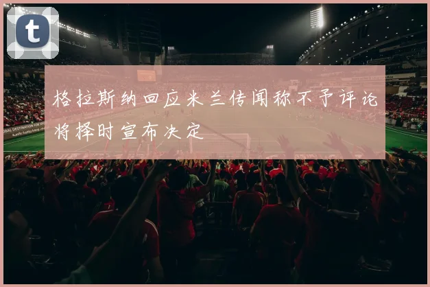格拉斯纳回应米兰传闻称不予评论将择时宣布决定