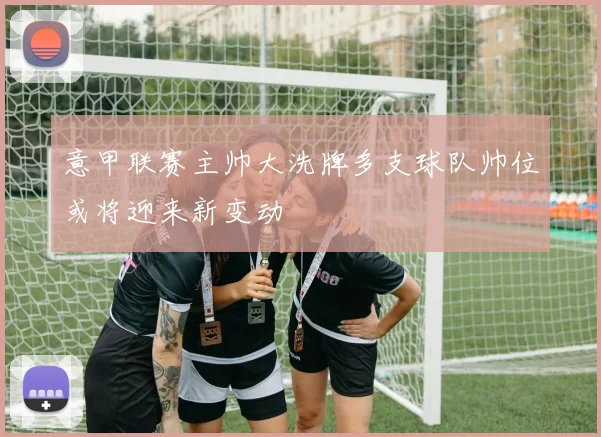 意甲联赛主帅大洗牌多支球队帅位或将迎来新变动