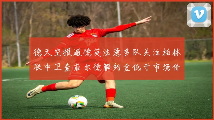 德天空报道德英法意多队关注柏林联中卫奎菲尔德解约金低于市场价值