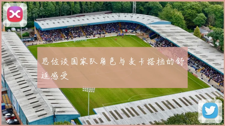 恩佐谈国家队角色与麦卡搭档的舒适感受