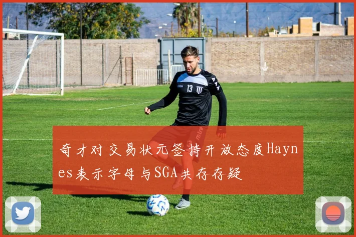 奇才对交易状元签持开放态度Haynes表示字母与SGA共存存疑