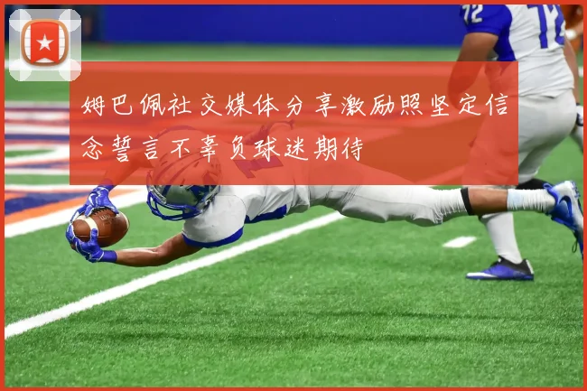姆巴佩社交媒体分享激励照坚定信念誓言不辜负球迷期待